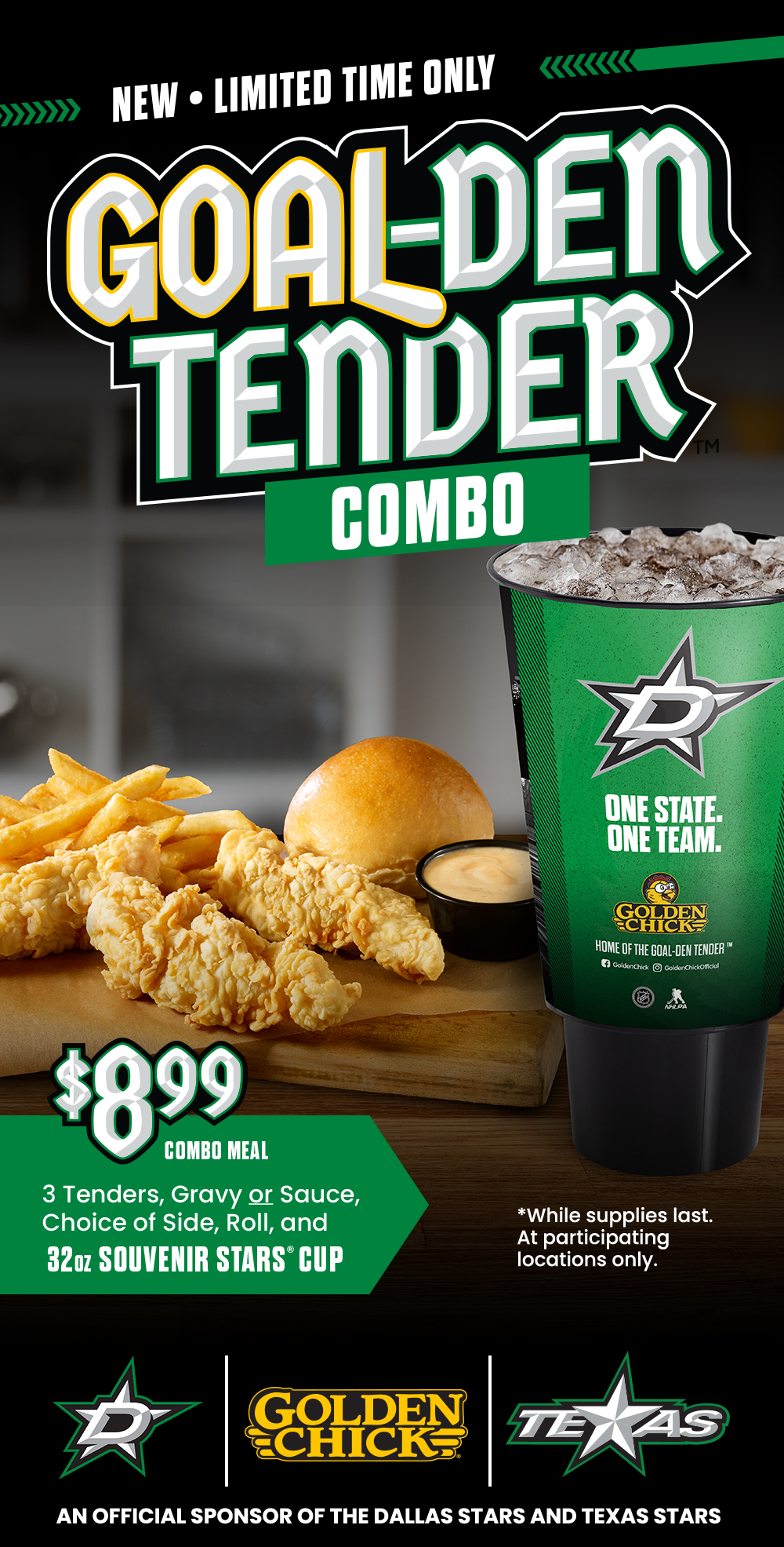 New - limited time only. Goal-den tender combo. $8.99 combo meal. 3 tenders, gravy or sauce, choice of side, roll, and 32 ounce souvenir Stars cup. While supplies last. At participating locations only. PROUD Sponsor of the Dallas and Texas Stars
